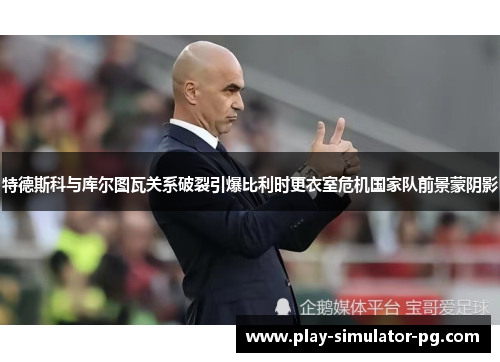 特德斯科与库尔图瓦关系破裂引爆比利时更衣室危机国家队前景蒙阴影