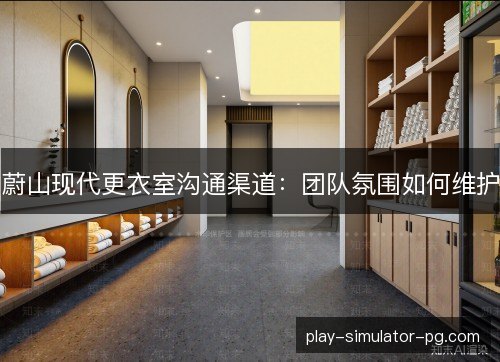 蔚山现代更衣室沟通渠道：团队氛围如何维护